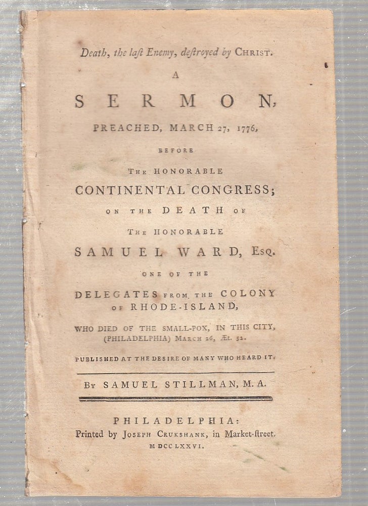 Item #E18617 Death, the last Enemy, destroyed by Christ. A Sermon, Preached, March 27, 1776, before The Honorable Continental Congress, on the Death of the Honorable Samuel Ward, Esq. One of the Delegates from the Colony of Rhode Island. Samuel Stillman.