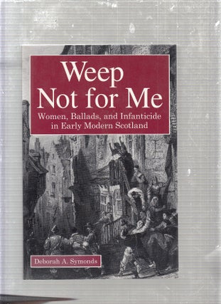 Item #E24096 Weep Not for Me: Women, Ballads, and Infanticide in Early Modern Scotland. Deborah...