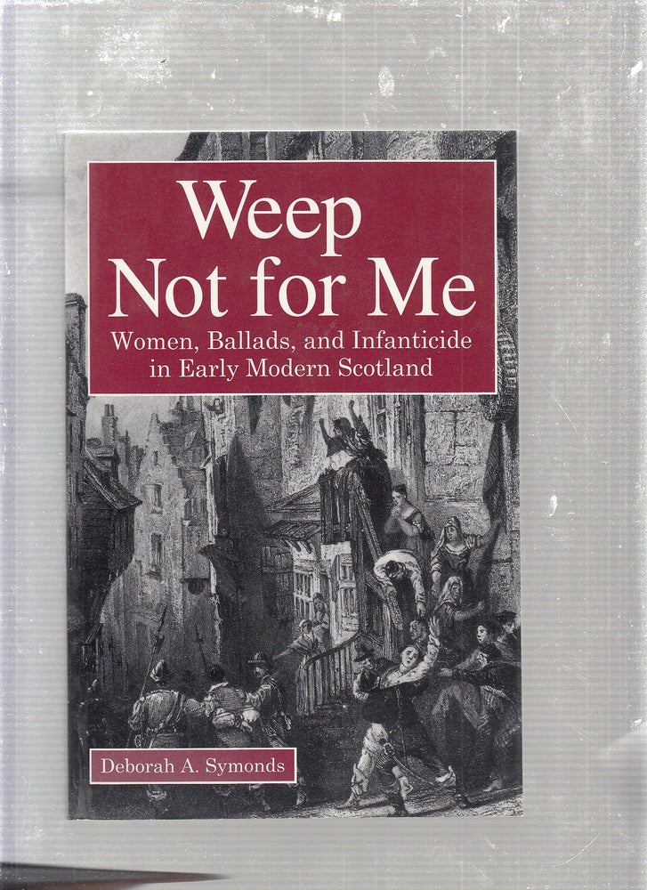 Item #E24096 Weep Not for Me: Women, Ballads, and Infanticide in Early Modern Scotland. Deborah A. Symonds.